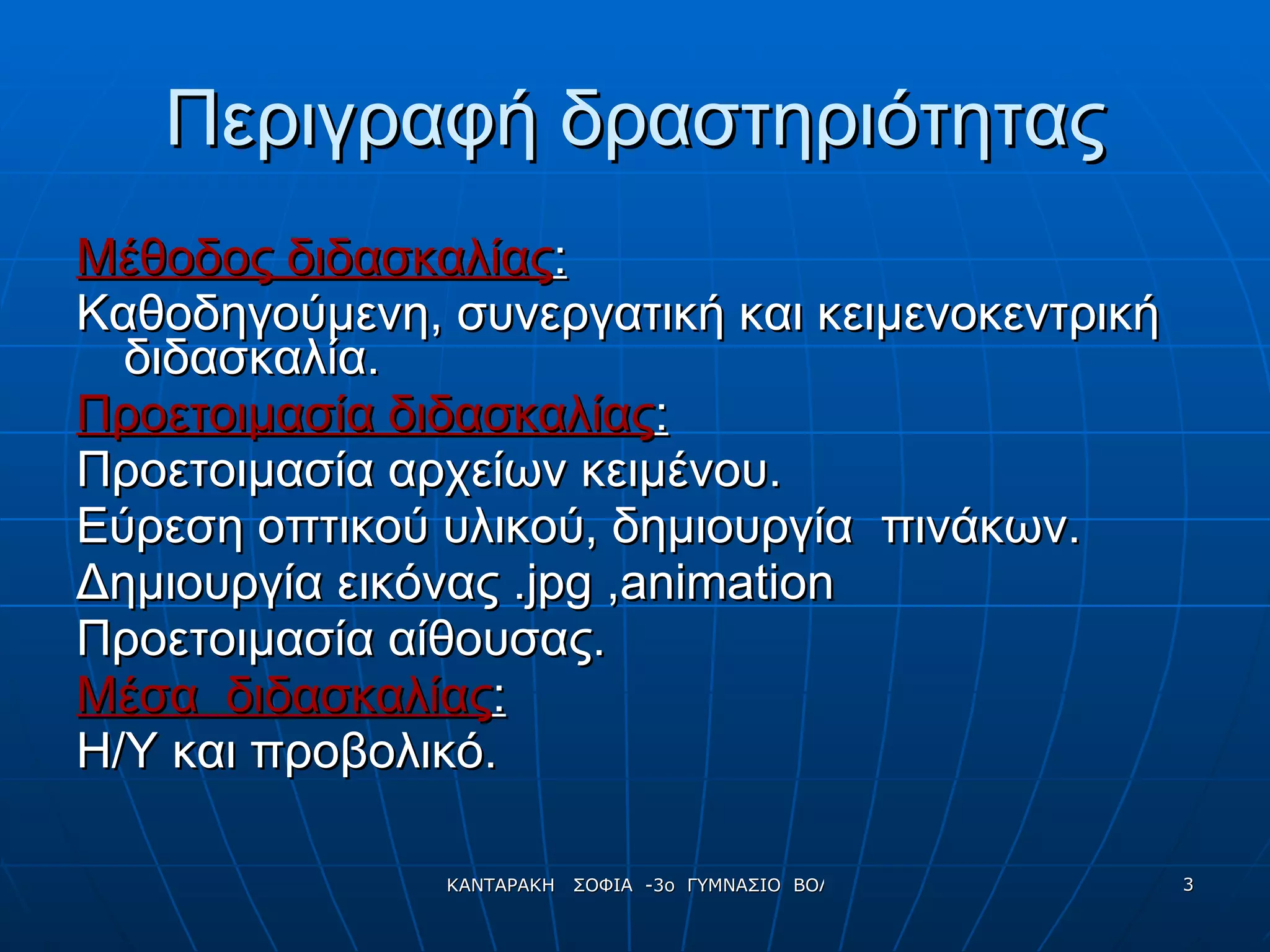 Περιγραφή δραστηριότητας Μέθοδος διδασκαλίας : Καθοδηγούμενη, συνεργατική και κειμενοκεντρική διδασκαλία. Προετοιμασία διδασκαλίας : Προετοιμασία αρχείων κειμένου. Εύρεση οπτικού υλικού ,  δημιουργία  πινάκων. Δημιουργία εικόνας . jpg  , animation Προετοιμασία αίθουσας.   Μέσα  διδασκαλίας :   Η/Υ και προβολικό. 