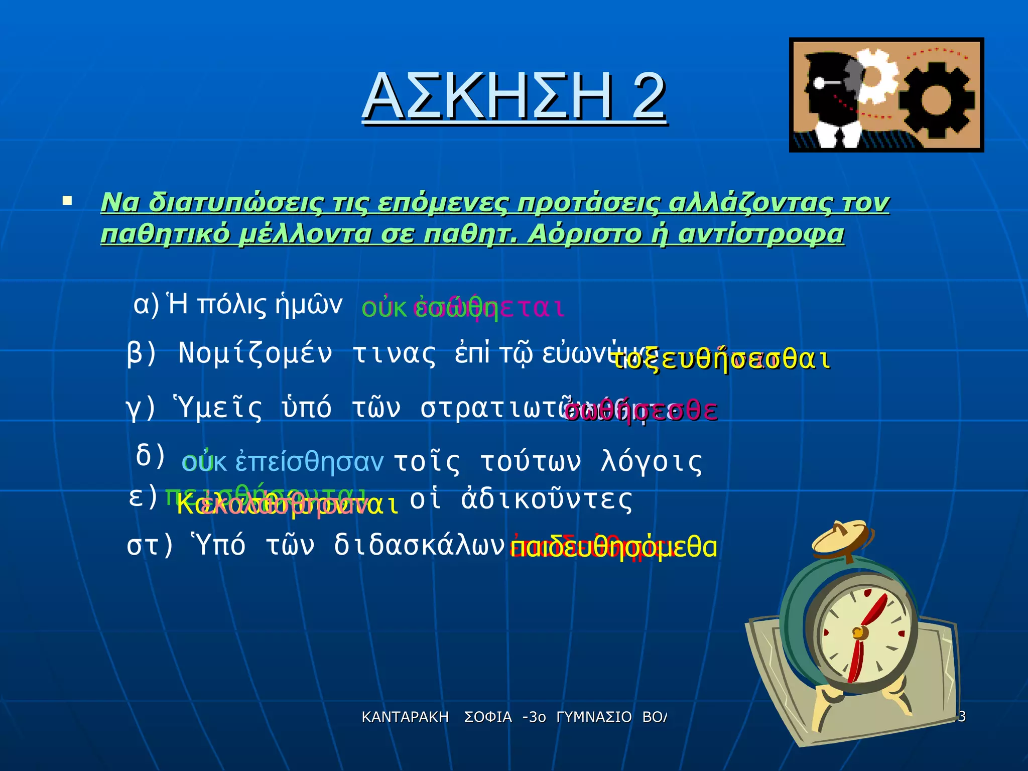ΑΣΚΗΣΗ 2 Να διατυπώσεις τις επόμενες προτάσεις αλλάζοντας τον παθητικό μέλλοντα σε παθητ. Αόριστο ή αντίστροφα α) Ἡ πόλις ἡμῶν  β) Νομίζομέν τινας  ἐπί τῷ εὐωνύμῳ γ) Ὑμεῖς ὑπό τῶν στρατιωτῶν δ)  ο ὐ  πεισθήσονται τοῖς τούτων λόγοις ε) Κολασθήσονται οἱ ἀδικοῦντες στ) Ὑπό τῶν διδασκάλων ο ὐ  σωθήσεται τοξευθῆναι ἐσώθητε ἐπαιδεύθημεν οὐκ ἐσώθη τοξευθήσεσθαι σωθήσεσθε οὐκ ἐπείσθησαν ἐκολάσθησαν παιδευθησόμεθα 
