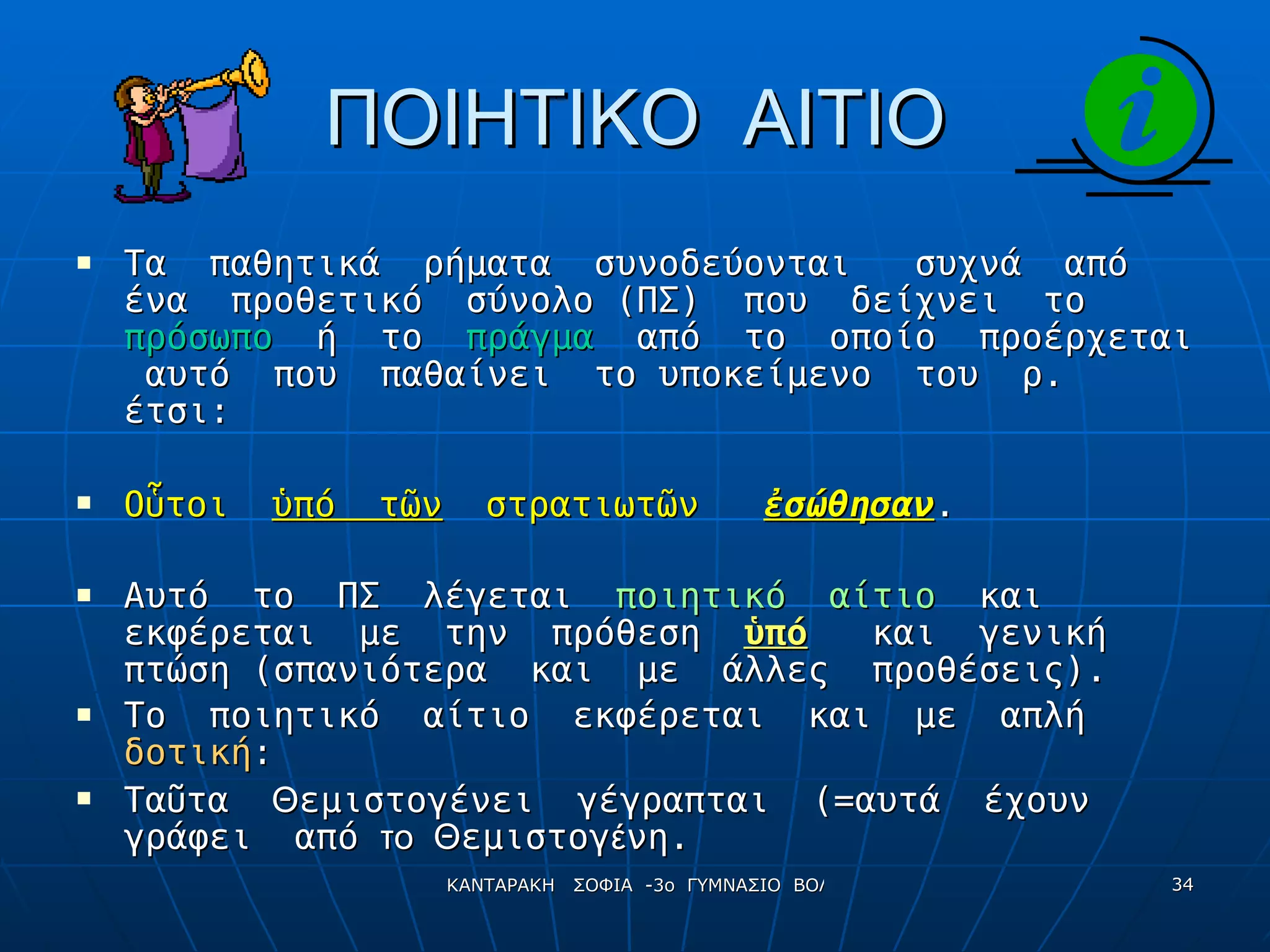 ΠΟΙΗΤΙΚΟ  ΑΙΤΙΟ Τα  παθητικά  ρήματα  συνοδεύονται  συχνά  από  ένα  προθετικό  σύνολο (ΠΣ)  που  δείχνει  το  πρόσωπο   ή  το  πράγμα  από  το  οποίο  προέρχεται  αυτό  που  παθαίνει  το υποκείμενο  του  ρ.  έτσι: Ο ὗ τοι  ὑπό  τῶν   στρατιωτῶν  ἐσώθησαν . Αυτό  το  ΠΣ  λέγεται  ποιητικό  αίτιο   και  εκφέρεται  με  την  πρόθεση  ὑπό   και  γενική  πτώση (σπανιότερα  και  με  άλλες  προθέσεις). Το  ποιητικό  αίτιο  εκφέρεται  και  με  απλή  δοτική : Τα ῦ τα  Θ εμιστογένει  γέγραπται  (=αυτά  έχουν  γράφει  από   το  Θ εμιστογ έ νη. 
