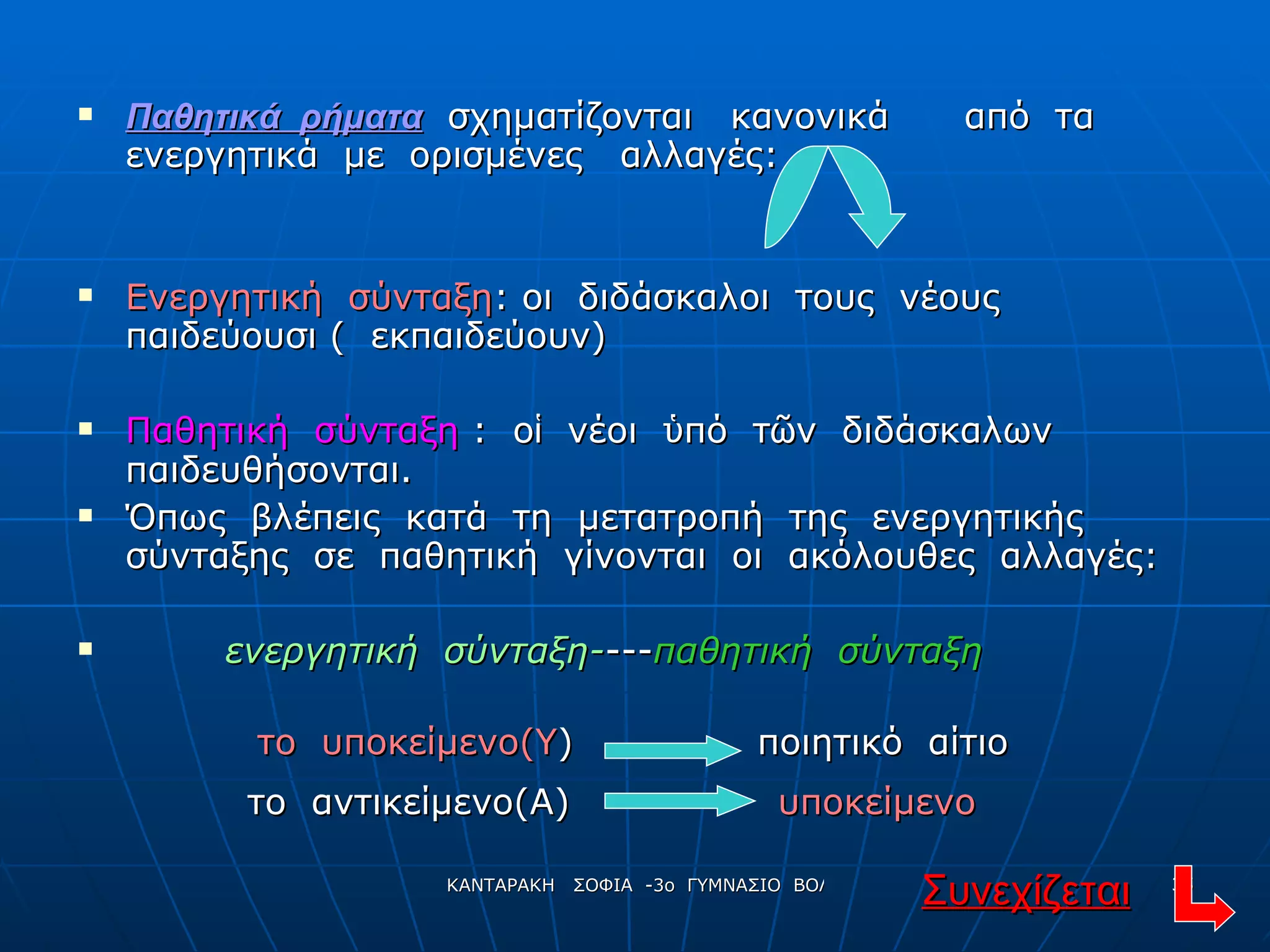 Παθητικά  ρήματα   σχηματίζονται  κανονικά  από  τα  ενεργητικά  με  ορισμένες  αλλαγές: Ενεργητική  σύνταξη : οι  διδάσκαλοι  τους  νέους  παιδεύουσι (  εκπαιδεύουν) Παθητική  σύνταξη  :  ο ἱ   νέοι  ὑ πό  τ ῶ ν  διδάσκαλων  παιδευθήσονται. Όπως  βλέπεις  κατά  τη  μετατροπή  της  ενεργητικής  σύνταξης  σε  παθητική  γίνονται  οι  ακόλουθες  αλλαγές: ενεργητική  σύνταξη- --- παθητική  σύνταξη Συνεχίζεται το  υποκείμενο(Υ ) ποιητικό  αίτιο το  αντικείμενο(Α) υποκείμενο 