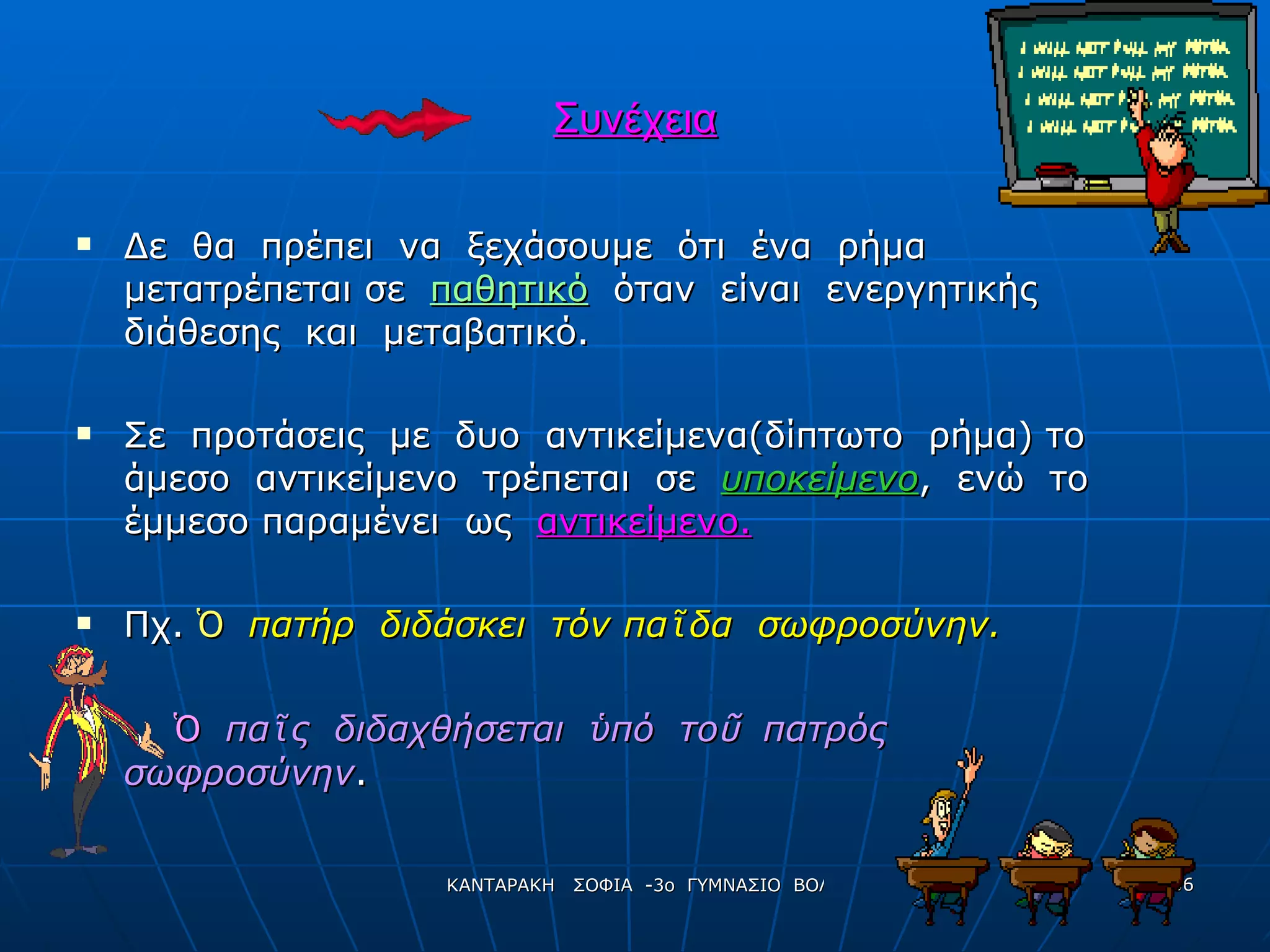Συνέχεια Δε  θα  πρέπει  να  ξεχάσουμε  ότι  ένα  ρήμα  μετατρέπεται σε  παθητικό   όταν  είναι  ενεργητικής  διάθεσης  και  μεταβατικό. Σε  προτάσεις  με  δυο  αντικείμενα(δίπτωτο  ρήμα) το άμεσο  αντικείμενο  τρέπεται  σε  υποκείμενο ,  ενώ  το έμμεσο παραμένει  ως  αντικείμενο. Πχ.   Ὁ   πατήρ  διδάσκει  τόν πα ῖ δα  σωφροσύνην. Ὁ   πα ῖ ς  διδαχθήσεται  ὑ πό  το ῦ   πατρός  σωφροσύνην .  