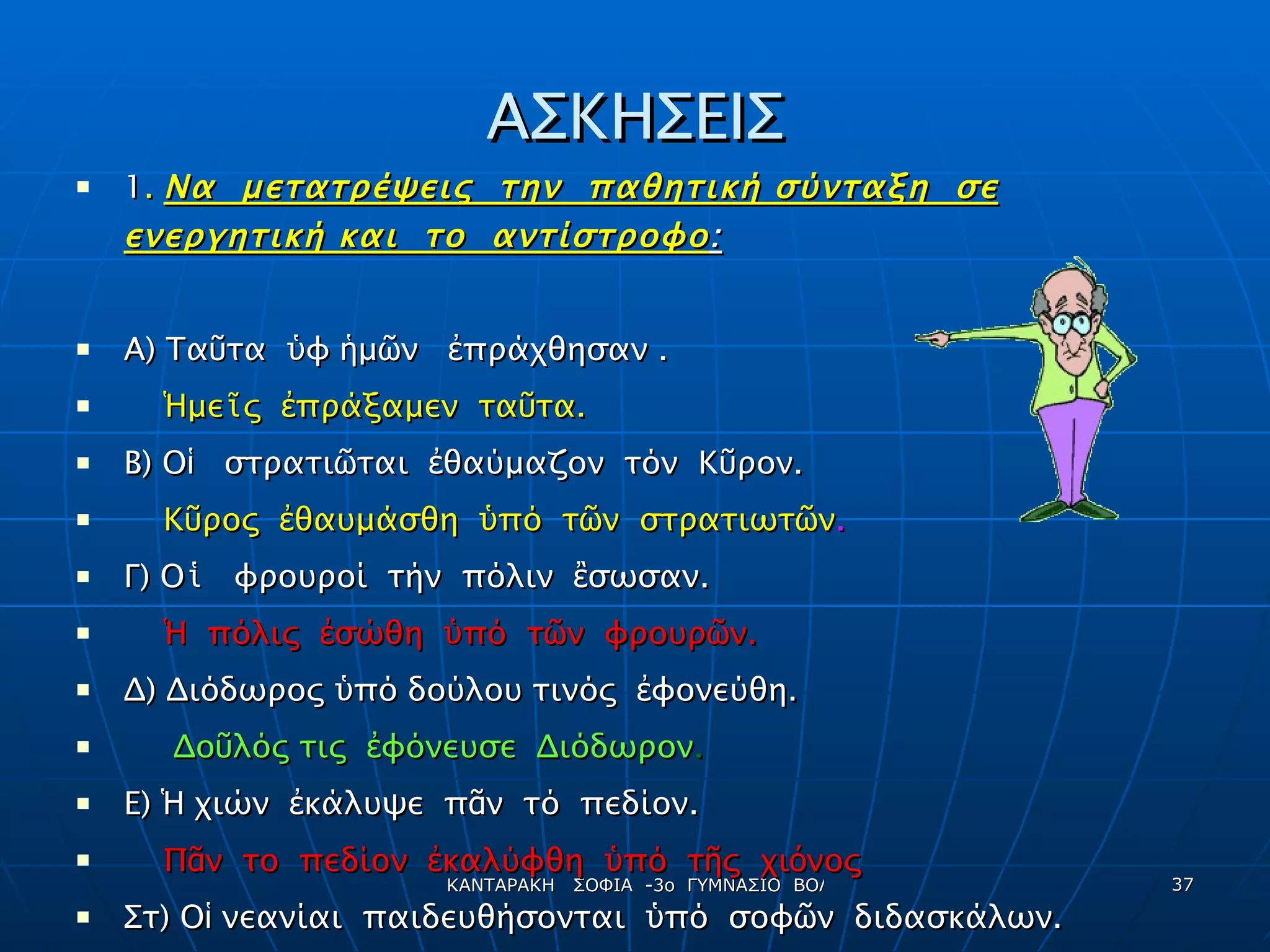 ΑΣΚΗΣΕΙΣ 1 .  Να  μετατρέψεις  την  παθητική σύνταξη  σε ενεργητική και  το  αντίστροφο : Α) Τα ῦ τα  ὑ φ  ἡ μ ῶ ν  ἐ πράχθησαν . Ἡ με ῖ ς  ἐ πράξαμεν  τα ῦ τα. Β) Ο ἱ   στρατι ῶ ται  ἐ θαύμαζον  τόν  Κ ῦ ρον. Κ ῦ ρος  ἐ θαυμάσθη  ὑ πό  τ ῶ ν  στρατιωτ ῶ ν . Γ) Ο ἱ   φρουροί  τήν  πόλιν  ἒ σωσαν. Ἡ   πόλις  ἐ σώθη  ὑ πό  τ ῶ ν  φρουρ ῶ ν. Δ) Διόδωρος  ὑ πό δούλου τινός  ἐ φονεύθη. Δο ῦ λός τις  ἐ φόνευσε  Διόδωρον . Ε)  Ἡ  χιών  ἐ κάλυψε  π ᾶ ν  τό  πεδίον. Π ᾶ ν  το  πεδίον  ἐ καλύφθη  ὑ πό  τ ῆ ς  χι ό νος Στ) Ο ἱ  νεανίαι  παιδευθήσονται  ὑ πό  σοφ ῶ ν  διδασκάλων. Σοφοί  διδάσκαλοι  παιδεύσουσι  τούς  νεανίας . 