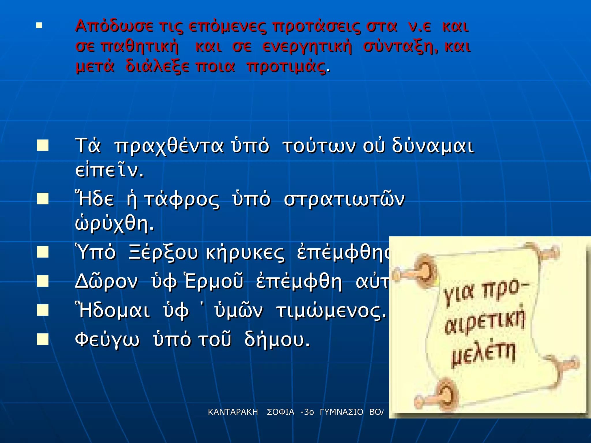 Απόδωσε τις επόμενες προτάσεις στα  ν . ε  και  σε παθητική  και  σε  ενεργητική  σύνταξη, και  μετά  διάλεξε ποια  προτιμάς . Τά  πραχθέντα  ὑ πό  τούτων ο ὐ  δύναμαι ε ἰ πε ῖ ν. Ἥ δε  ἡ  τάφρος  ὑ πό  στρατιωτ ῶ ν  ὡ ρύχθη. Ὑ πό  Ξέρξου κήρυκες  ἐ πέμφθησαν . Δ ῶ ρον  ὑ φ  Ἑ ρμο ῦ   ἐ πέμφθη  α ὐ το ῖ ς. Ἣ δομαι  ὑ φ ΄  ὑ μ ῶ ν  τιμώμενος. Φεύγω  ὑ πό το ῦ   δήμου. ΣΟΦΟΝ  ΤΟ  ΣΑΦΕΣ 