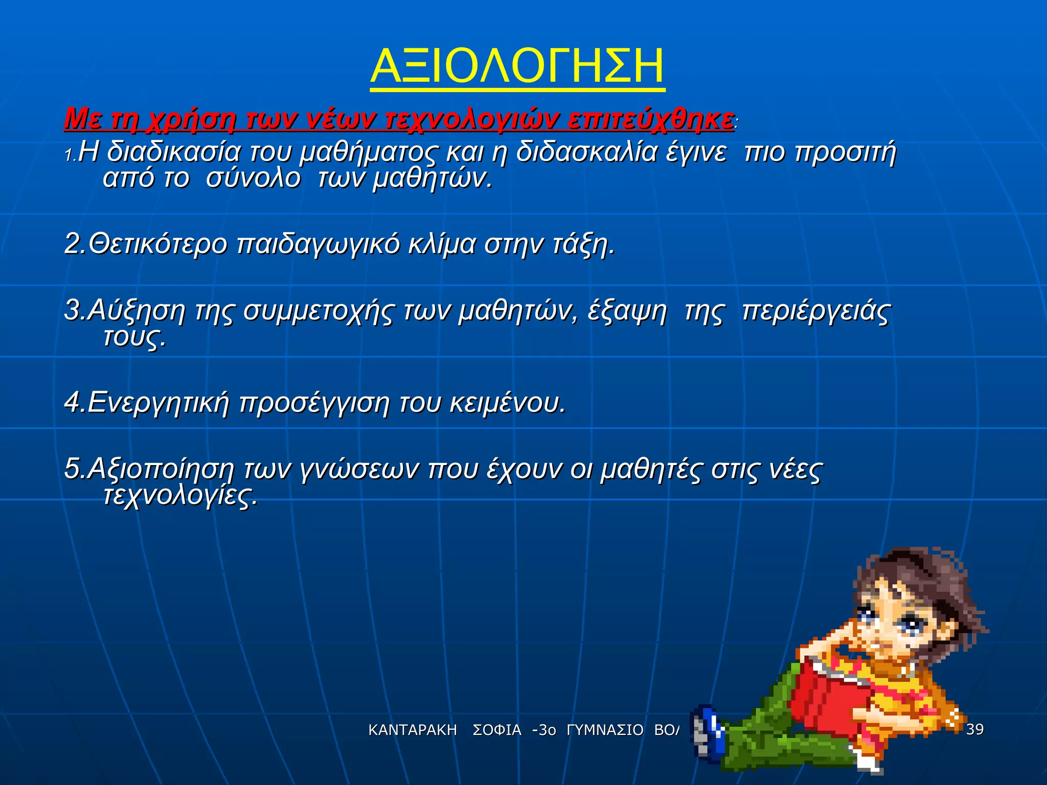 Με τη χρήση των νέων τεχνολογιών επιτεύχθηκε : 1. Η διαδικασία του μαθήματος και η διδασκαλία έγινε  πιο προσιτή  από το  σύνολο  των μαθητών. 2. Θετικότερο παιδαγωγικό κλίμα στην τάξη. 3. Αύξηση της συμμετοχής των μαθητών, έξαψη  της  περιέργειάς τους. 4. Ενεργητική προσέγγιση του κειμένου. 5. Αξιοποίηση των γνώσεων που έχουν οι μαθητές στις νέες τεχνολογίες. ΑΞΙΟΛΟΓΗΣΗ 