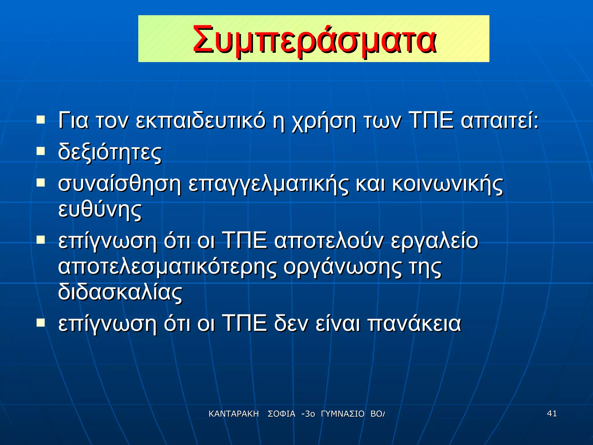 Συμπεράσματα Για τον εκπαιδευτικό η χρήση των ΤΠΕ απαιτεί: δεξιότητες  συναίσθηση επαγγελματικής και κοινωνικής ευθύνης  επίγνωση ότι οι ΤΠΕ αποτελούν εργαλείο αποτελεσματικότερης οργάνωσης της διδασκαλίας επίγνωση ότι οι ΤΠΕ δεν είναι πανάκεια 