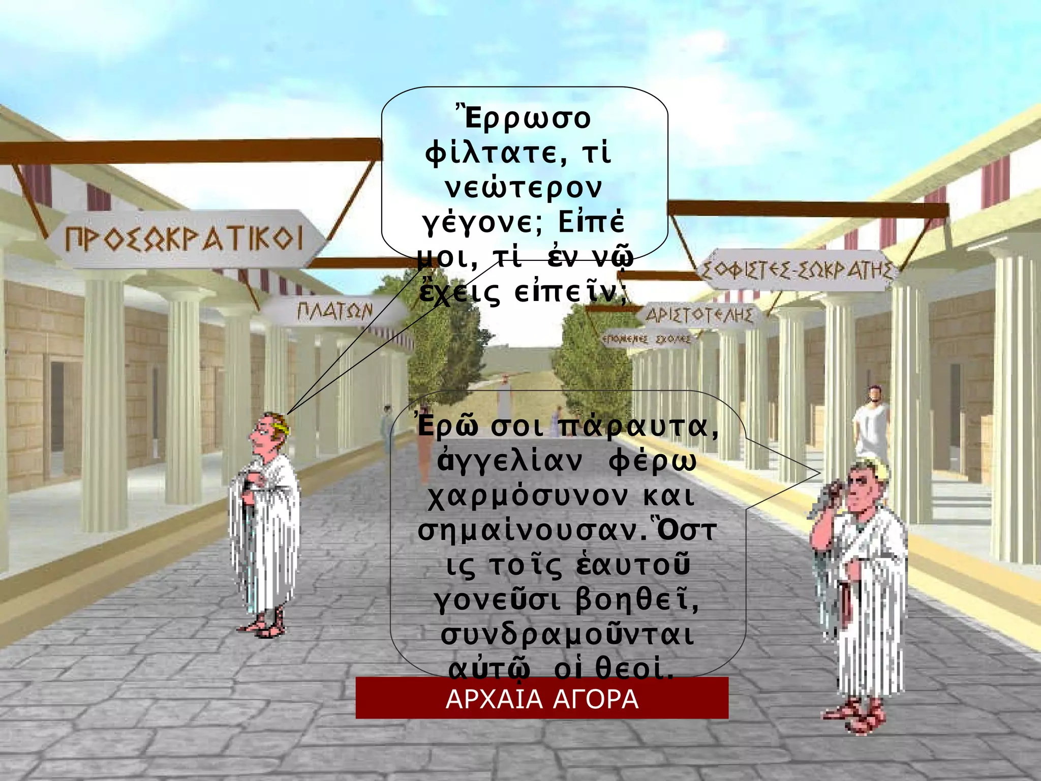 Ἒ ρρωσο φίλτατε, τί  νεώτερον γέγονε; Ε ἰ πέ μοι, τί  ἐ ν ν ῷ   ἒ χεις ε ἰ πε ῖ ν; Ἐ ρ ῶ  σοι πάραυτα,  ἀ γγελίαν  φέρω χαρμόσυνον και  σημαίνουσαν. Ὃ στις το ῖ ς  ἑ αυτο ῦ  γονε ῦ σι βοηθε ῖ , συνδραμο ῦ νται α ὐ τ ῷ   ο ἱ  θεοί.  ΑΡΧΑΙΑ ΑΓΟΡΑ 