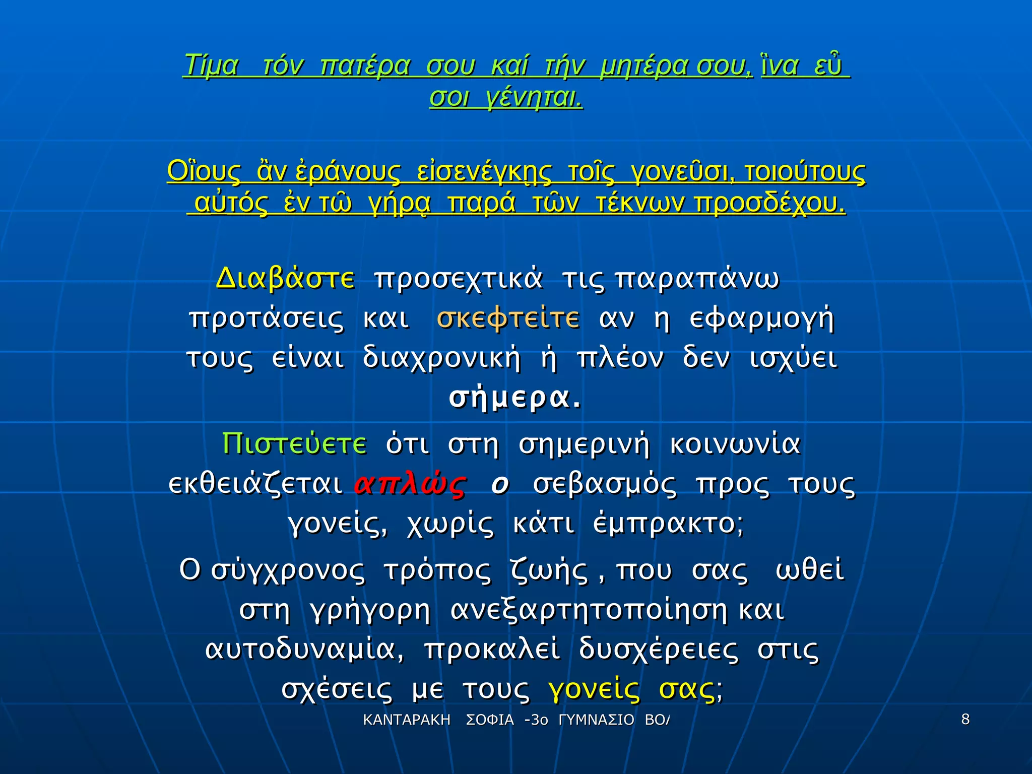 Τίμα  τόν  πατέρα  σου  καί  τήν  μητέρα σου,   ἳνα  εὖ  σοι  γένηται.   Οἳους  ἂν ἐράνους  εἰσενέγκῃς  τοῖς  γονεῦσι, τοιούτους  α ὐ τός  ἐν τῶ  γήρᾳ  παρά  τῶν  τέκνων προσδέχου. Διαβάστε  προσεχτικά  τις παραπάνω  προτάσεις  και  σκεφτείτε   αν  η  εφαρμογή  τους  είναι  διαχρονική  ή  πλέον  δεν  ισχύει  σήμερα. Πιστεύετε   ότι  στη  σημερινή  κοινωνία  εκθειάζεται  απλώς  ο   σεβασμός  προς  τους  γονείς,  χωρίς  κάτι  έμπρακτο; Ο σύγχρονος  τρόπος  ζωής , που  σας  ωθεί  στη  γρήγορη  ανεξαρτητοποίηση και  αυτοδυναμία,  προκαλεί  δυσχέρειες  στις  σχέσεις  με  τους  γονείς  σας ;  