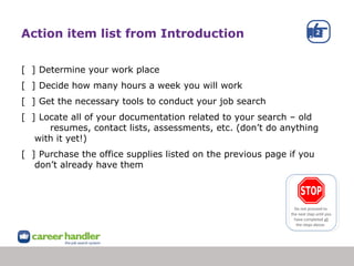 Action item list from Introduction
[ ] Determine your work place
[ ] Decide how many hours a week you will work
[ ] Get the necessary tools to conduct your job search
[ ] Locate all of your documentation related to your search – old
resumes, contact lists, assessments, etc. (don’t do anything
with it yet!)
[ ] Purchase the office supplies listed on the previous page if you
don’t already have them
Do not proceed to
the next step until you
have completed all
the steps above.
 