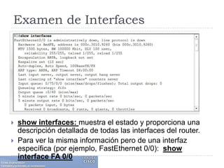 Examen de Interfacesshow interfaces: muestra el estado y proporciona una descripción detallada de todas las interfaces del router. Para ver la misma información pero de una interfaz específica (por ejemplo, FastEthernet 0/0):  show interface FA 0/0