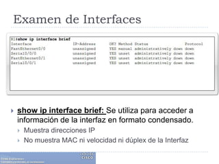 Examen de Interfacesshow ip interface brief: Se utiliza para acceder a información de la interfaz en formato condensado.Muestra direcciones IPNo muestra MAC ni velocidad ni dúplex de la Interfaz