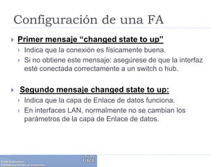 Configuración de una FAPrimer mensaje “changedstateto up”Indica que la conexión es físicamente buena. Si no obtiene este mensaje: asegúrese de que la interfaz esté conectada correctamente a un switch o hub.Segundo mensaje changedstateto up:Indica que la capa de Enlace de datos funciona. En interfaces LAN, normalmente no se cambian los parámetros de la capa de Enlace de datos. 