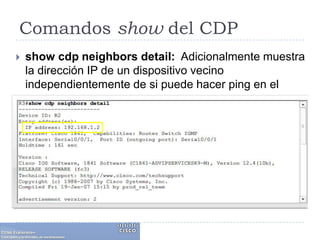 Comandos show del CDPshow cdpneighborsdetail:  Adicionalmente muestra la dirección IP de un dispositivo vecino independientemente de si puede hacer ping en el vecino o no. 