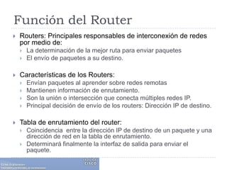 Función del RouterRouters: Principales responsables de interconexión de redes por medio de:La determinación de la mejor ruta para enviar paquetes El envío de paquetes a su destino.Características de los Routers:Envían paquetes al aprender sobre redes remotasMantienen información de enrutamiento. Son la unión o intersección que conecta múltiples redes IP. Principal decisión de envío de los routers: Dirección IP de destino. Tabla de enrutamiento del router:Coincidencia  entre la dirección IP de destino de un paquete y una dirección de red en la tabla de enrutamiento. Determinará finalmente la interfaz de salida para enviar el paquete.