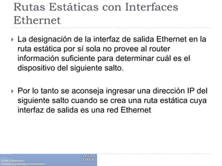Rutas Estáticas con Interfaces EthernetLa designación de la interfaz de salida Ethernet en la ruta estática por sí sola no provee al router información suficiente para determinar cuál es el dispositivo del siguiente salto. Por lo tanto se aconseja ingresar una dirección IP del siguiente salto cuando se crea una ruta estática cuya interfaz de salida es una red Ethernet