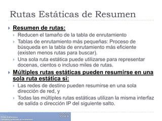 Rutas Estáticas de ResumenResumen de rutas: Reducen el tamaño de la tabla de enrutamientoTablas de enrutamiento más pequeñas: Proceso de búsqueda en la tabla de enrutamiento más eficiente (existen menos rutas para buscar). Una sola ruta estática puede utilizarse para representar docenas, cientos o incluso miles de rutas.Múltiples rutas estáticas pueden resumirse en una sola ruta estática si:Las redes de destino pueden resumirse en una sola dirección de red, yTodas las múltiples rutas estáticas utilizan la misma interfaz de salida o dirección IP del siguiente salto.