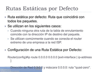 Rutas Estáticas por DefectoRuta estática por defecto: Ruta que coincidirá con todos los paquetes. Se utilizan en los siguientes casos:Cuando ninguna otra ruta de la tabla de enrutamiento coincide con la dirección IP de destino del paquete. Se utilizan comúnmente cuando se conecta el router extremo de una empresa a la red ISP.Configuración de una Ruta Estática por Defecto:Router(config)#iproute 0.0.0.0 0.0.0.0 [exit-interface | ip-address ]Dirección de Red 0.0.0.0 y máscara 0.0.0.0: ruta "quad-zero".