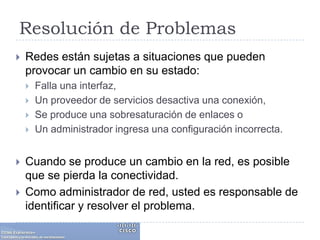Resolución de ProblemasRedes están sujetas a situaciones que pueden provocar un cambio en su estado:Falla una interfaz, Un proveedor de servicios desactiva una conexión,Se produce una sobresaturación de enlaces oUn administrador ingresa una configuración incorrecta.Cuando se produce un cambio en la red, es posible que se pierda la conectividad. Como administrador de red, usted es responsable de identificar y resolver el problema.