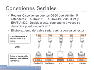 Conexiones SerialesRouters Cisco tienen puertos DB60 que admiten 5 estándares EIA/TIA-232, EIA/TIA-449, V.35, X.21 y EIA/TIA-530:  Debido a esto, este puerto a veces se denomina puerto serial 5 en 1. El otro extremo del cable serial cuenta con un conector adecuado para uno de los cinco estándares posibles. 