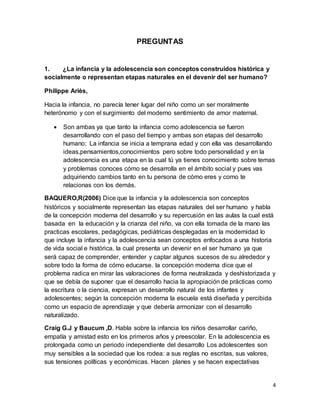 4
PREGUNTAS
1. ¿La infancia y la adolescencia son conceptos construidos histórica y
socialmente o representan etapas naturales en el devenir del ser humano?
Philippe Ariès,
Hacia la infancia, no parecía tener lugar del niño como un ser moralmente
heterónomo y con el surgimiento del moderno sentimiento de amor maternal.
 Son ambas ya que tanto la infancia como adolescencia se fueron
desarrollando con el paso del tiempo y ambas son etapas del desarrollo
humano; La infancia se inicia a temprana edad y con ella vas desarrollando
ideas,pensamientos,conocimientos pero sobre todo personalidad y en la
adolescencia es una etapa en la cual tú ya tienes conocimiento sobre temas
y problemas conoces cómo se desarrolla en el ámbito social y pues vas
adquiriendo cambios tanto en tu persona de cómo eres y como te
relacionas con los demás.
BAQUERO,R(2006) Dice que la infancia y la adolescencia son conceptos
históricos y socialmente representan las etapas naturales del ser humano y habla
de la concepción moderna del desarrollo y su repercusión en las aulas la cual está
basada en la educación y la crianza del niño, va con ella tomada de la mano las
practicas escolares, pedagógicas, pediátricas desplegadas en la modernidad lo
que incluye la infancia y la adolescencia sean conceptos enfocados a una historia
de vida social e histórica, la cual presenta un devenir en el ser humano ya que
será capaz de comprender, entender y captar algunos sucesos de su alrededor y
sobre todo la forma de cómo educarse. la concepción moderna dice que el
problema radica en mirar las valoraciones de forma neutralizada y deshistorizada y
que se debía de suponer que el desarrollo hacia la apropiación de prácticas como
la escritura o la ciencia, expresan un desarrollo natural de los infantes y
adolescentes; según la concepción moderna la escuela está diseñada y percibida
como un espacio de aprendizaje y que debería armonizar con el desarrollo
naturalizado.
Craig G.J y Baucum ,D. Habla sobre la infancia los niños desarrollar cariño,
empatía y amistad esto en los primeros años y preescolar. En la adolescencia es
prolongada como un periodo independiente del desarrollo Los adolescentes son
muy sensibles a la sociedad que los rodea: a sus reglas no escritas, sus valores,
sus tensiones políticas y económicas. Hacen planes y se hacen expectativas
 