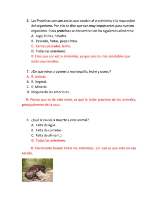6. Las Proteínas son sustancias que ayudan al crecimiento y la reparación
del organismo. Por ello se dice que son muy importantes para nuestro
organismo. Estas proteínas se encuentran en los siguientes alimentos:
A. Jugo, frutas, helados.
B. Pescado, frutas, papas fritas.
C. Carnes pescados, leche.
D. Todas las anteriores.
R: Creo que son estos alimentos, ya que son los más saludables que
están aquí escritos.
7.
A.
B.
C.
D.

¿De que reino proviene la mantequilla, leche y queso?
R. Animal.
R. Vegetal.
R. Mineral.
Ninguna de las anteriores.

R: Pienso que es de este reino, ya que la leche proviene de los animales,
principalmente de la vaca.

8. ¿Qué le causó la muerte a este animal?
A. Falta de agua.
B. Falta de cuidados.
C. Falta de alimento.
D. Todas las anteriores.
R: Claramente fueron todas las anteriores, por eso es que esta en ese
estado.

 