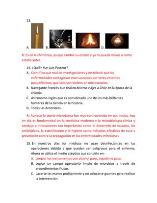 13.

A.

B.

C.

D.

R: Es en la chimenea, ya que cambia su estado y ya no puede volver a como
estaba antes.
14. ¿Quién fue Luis Pasteur?
A. Científico que realizo investigaciones y estableció que las
enfermedades contagiosas eran causadas por seres vivientes
pequeñísimos, que solo son visibles en microscopios.
B. Navegante Francés que realizo diverso viajes a Chile en la época de la
colonia.
C. Astrónomo ingles que es considerado uno de los más brillantes
hombres de la ciencia en la historia.
D. Todas las Anteriores.
R: Aunque la teoría microbiana fue muy controvertida en sus inicios, hoy
en día es fundamental en la medicina moderna y la microbiología clínica y
condujo a innovaciones tan importantes como el desarrollo de vacunas, los
antibióticos, la esterilización y la higiene como métodos efectivos de cura y
prevención contra la propagación de las enfermedades infecciosas
15. En nuestros días los médicos no usan desinfectantes en las
operaciones debido a que pueden ser peligrosas para el enfermo.
Ahora se utiliza el medio aséptico que consiste en:
A. Limpiar los instrumentos con alcohol puro, algodón o gasa.
B. Lograr un campo operatorio limpio de microbios a través de
procedimientos físicos.
C. Lavarse las manos prolijamente y no colocarse guantes para realizar
la intervención.

 