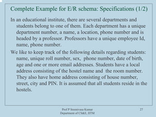Prof P Sreenivasa Kumar
Department of CS&E, IITM
27
Complete Example for E/R schema: Specifications (1/2)
In an educational institute, there are several departments and
students belong to one of them. Each department has a unique
department number, a name, a location, phone number and is
headed by a professor. Professors have a unique employee Id,
name, phone number.
We like to keep track of the following details regarding students:
name, unique roll number, sex, phone number, date of birth,
age and one or more email addresses. Students have a local
address consisting of the hostel name and the room number.
They also have home address consisting of house number,
street, city and PIN. It is assumed that all students reside in the
hostels.
 