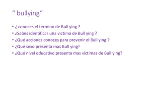 “ bullying”
• ¿ conoces el termino de Bull ying ?
• ¿Sabes identificar una victima de Bull ying ?
• ¿Qué acciones conoces para prevenir el Bull ying ?
• ¿Qué sexo presenta mas Bull ying?
• ¿Qué nivel educativo presenta mas victimas de Bull ying?
 