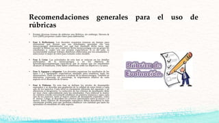 Recomendaciones generales para el uso de
rúbricas
• Existen diversas formas de elaborar una Rúbrica; sin embargo, Stevens &
Levi (2005) proponen cuatro fases para elaborarlas:
• Fase 1: Reflexionar. Los docentes requieren tomarse un tiempo para
determinar qué desean que sus estudiantes aprendan con una
tarea/consigna determinada, por qué han diseñado dicha tarea, qué
sucedió la última vez que realizaron dicha tarea/consigna con un grupo de
estudiantes y, cuáles son sus propias expectativas. Si es del caso, es
recomendable analizar trabajos anteriores elaborados por los estudiantes y
seleccionar el mejor de estos para tomarlo como modelo.
• Fase 2: Listar. Las actividades de esta fase se enfocan en los detalles
particulares de la tarea/consigna y en los objetivos de
aprendizaje/competencias específicos que se espera que los estudiantes
alcancen al finalizarla. Debe haber coherencia entre los objetivos y la tarea.
• Fase 3: Agrupar y etiquetar. Los docentes organizan los resultados de las
fases 1 y 2 agrupando expectativas similares para establecer tanto las
dimensiones, como los aspectos a evaluar de la tarea/consigna. También se
determina, expresado en porcentaje, la importancia relativa de cada
aspecto en el desarrollo de la tarea.
• Fase 4: Elaborar. En esta fase se definen los niveles de desempeño
esperados y se describe una gradación de la calidad de estos frente a cada
uno de los aspectos. Cada nivel es claramente diferente del siguiente y tal
diferencia es progresiva. La redacción de los criterios de desempeño debe
ser muy clara, especialmente para los estudiantes. Para elaborar la matriz
de criterios resulta conveniente establecer en primera instancia y para cada
uno de los aspectos, tanto el mayor criterio de desempeño esperado, como
el menor. Luego, se describen los criterios intermedios entre el mayor y el
menor. Estos criterios de desempeño específicos deben describirse lo más
claramente posible para que permitan establecer con claridad qué tanto ha
aprendido el estudiante en cada aspecto.
 