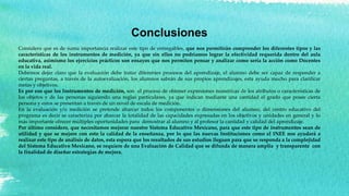 Conclusiones
Considero que es de suma importancia realizar este tipo de entregables, que nos permitirán comprender los diferentes tipos y las
características de los instrumentos de medición, ya que sin ellos no podríamos lograr la efectividad requerida dentro del aula
educativa, asimismo los ejercicios prácticos son ensayos que nos permiten pensar y analizar como sería la acción como Docentes
en la vida real.
Debemos dejar claro que la evaluación debe tratar diferentes procesos del aprendizaje, el alumno debe ser capaz de responder a
ciertas preguntas, a través de la autoevaluación, los alumnos sabrán de sus propios aprendizajes, esta ayuda mucho para clarificar
metas y objetivos.
Es por eso que los Instrumentos de medición, son el proceso de obtener expresiones numéricas de los atributos o características de
los objetos y de las personas siguiendo una reglas particulares, ya que indican mediante una cantidad el grado que posee cierta
persona y estos se presentan a través de un novel de escala de medición.
En la evaluación y/o medición se pretende abarcar todos los componentes o dimensiones del alumno, del centro educativo del
programa es decir se caracteriza por abarcar la totalidad de las capacidades expresadas en los objetivos y unidades en general y lo
más importante ofrecer múltiples oportunidades para demostrar al alumno y al profesor la cantidad y calidad del aprendizaje.
Por último considero, que necesitamos mejorar nuestro Sistema Educativo Mexicano, para que este tipo de instrumentos sean de
utilidad y que se mejore con esto la calidad de la enseñanza, por lo que las nuevas Instituciones como el INEE nos ayudará a
realizar este tipo de análisis de datos, esta espera que los resultados de sus estudios lleguen para que se responda a la complejidad
del Sistema Educativo Mexicano, se requiere de una Evaluación de Calidad que se difunda de manera amplia y transparente con
la finalidad de diseñar estrategias de mejora.
 
