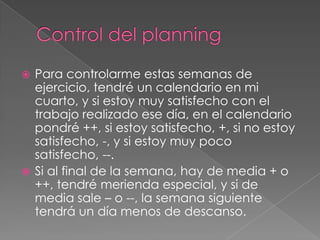  Para controlarme estas semanas de
  ejercicio, tendré un calendario en mi
  cuarto, y si estoy muy satisfecho con el
  trabajo realizado ese día, en el calendario
  pondré ++, si estoy satisfecho, +, si no estoy
  satisfecho, -, y si estoy muy poco
  satisfecho, --.
 Si al final de la semana, hay de media + o
  ++, tendré merienda especial, y si de
  media sale – o --, la semana siguiente
  tendrá un día menos de descanso.
 