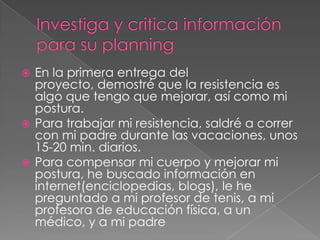  En la primera entrega del
  proyecto, demostré que la resistencia es
  algo que tengo que mejorar, así como mi
  postura.
 Para trabajar mi resistencia, saldré a correr
  con mi padre durante las vacaciones, unos
  15-20 min. diarios.
 Para compensar mi cuerpo y mejorar mi
  postura, he buscado información en
  internet(enciclopedias, blogs), le he
  preguntado a mi profesor de tenis, a mi
  profesora de educación física, a un
  médico, y a mi padre
 