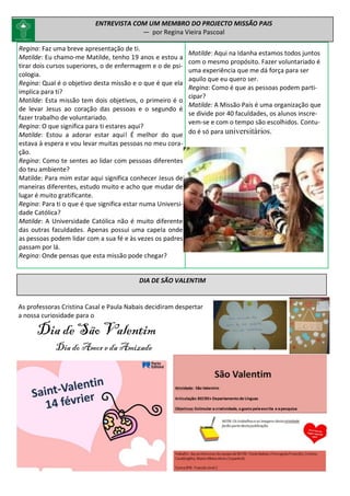 Regina: Faz uma breve apresentação de ti.
Matilde: Eu chamo-me Matilde, tenho 19 anos e estou a
tirar dois cursos superiores, o de enfermagem e o de psi-
cologia.
Regina: Qual é o objetivo desta missão e o que é que ela
implica para ti?
Matilde: Esta missão tem dois objetivos, o primeiro é o
de levar Jesus ao coração das pessoas e o segundo é
fazer trabalho de voluntariado.
Regina: O que significa para ti estares aqui?
Matilde: Estou a adorar estar aqui! É melhor do que
estava à espera e vou levar muitas pessoas no meu cora-
ção.
Regina: Como te sentes ao lidar com pessoas diferentes
do teu ambiente?
Matilde: Para mim estar aqui significa conhecer Jesus de
maneiras diferentes, estudo muito e acho que mudar de
lugar é muito gratificante.
Regina: Para ti o que é que significa estar numa Universi-
dade Católica?
Matilde: A Universidade Católica não é muito diferente
das outras faculdades. Apenas possui uma capela onde
as pessoas podem lidar com a sua fé e às vezes os padres
passam por lá.
Regina: Onde pensas que esta missão pode chegar?
ENTREVISTA COM UM MEMBRO DO PROJECTO MISSÃO PAIS
— por Regina Vieira Pascoal
Matilde: Aqui na Idanha estamos todos juntos
com o mesmo propósito. Fazer voluntariado é
uma experiência que me dá força para ser
aquilo que eu quero ser.
Regina: Como é que as pessoas podem parti-
cipar?
Matilde: A Missão País é uma organização que
se divide por 40 faculdades, os alunos inscre-
vem-se e com o tempo são escolhidos. Contu-
do é só para universitários.
DIA DE SÃO VALENTIM
As professoras Cristina Casal e Paula Nabais decidiram despertar
a nossa curiosidade para o
Dia de São Valentim
Dia do Amore da Amizade
 