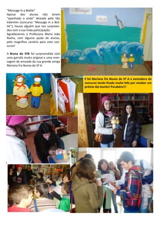 “Message in a Bottle”
Apesar dos alunos não terem
“apanhado a onda” deixada pelo São
Valentim (concurso “Message in a Bot-
tle”), houve alguém que nos surpreen-
deu com a sua linda participação.
Agradecemos à Professora Maria João
Rocha, com alguma ajuda de alunos,
pelo magnífico cenário para este con-
curso!
A Bruna do 5ºB foi surpreendida com
uma garrafa muito original e uma men-
sagem de amizade da sua grande amiga
Mariana Íris Nunes do 5º A.
E foi Mariana Íris Nunes do 5º A a vencedora do
concurso tendo ficado muito feliz por receber um
prémio tão bonito! Parabéns!!!
 