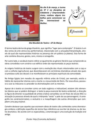 No dia 8 de março, a turma
do 9º C na disciplina de
Cidadania / Empreendedo-
rismo, realizou alguns tra-
balhos para comemorar oo
Dia Internacional da
Mulher.
Dia Mundial do Teatro—27 de Março
O termo teatro deriva do grego theatrón, que significa “lugar para contemplar”. O teatro é um
dos ramos da arte cénica (ou performativa), relacionado com a actuação/interpretação, atra-
vés do qual são representadas histórias na presença de um público (a plateia). Esta forma de
arte combina discurso, gestos, sons, música e cenografia.
Por outro lado, o vocábulo teatro refere-se igualmente ao género literário que compreende as
obras concebidas num cenário e ao edifício onde são representadas as peças teatrais.
As origens históricas do teatro surgem com a evolução dos rituais relacionados com a caça e
com a colheita (agricultura), que desembocaram em cerimónias dramáticas através das quais
se prestava culto aos deuses e se manifestavam os princípios espirituais da comunidade.
No Antigo Egipto (em meados do segundo milénio antes de Cristo), por exemplo, existia o
hábito de representar dramas com a morte e a ressurreição de Osiris. Por essa altura, passou-
se a usar as máscaras e a proceder às dramatizações com as mesmas.
Apesar de o teatro se conceber como um todo orgânico e indissolúvel, existem três elemen-
tos básicos que se podem distinguir: o texto (a peça essencial do teatro ocidental), a direcção
(a figura do director na qualidade de artista criativo consolidou-se em finais do século XIX) e a
actuação (o processo através do qual o intérprete “veste” a pele da sua personagem). A ceno-
grafia (os cenários/ornatos), o vestuário e a maquilhagem são outras dimensões que com-
põem uma peça teatral.
Convém destacar que aqueles que escrevem obras de teatro são conhecidos como dramatur-
gos embora a definição específica do termo faça referência ao escritor de dramas ou de tea-
tro dramático. De acordo com os especialistas, a dramaturgia é uma evolução da tradição oral
antiga.
(Fonte: http://conceito.de/teatro)
Efeméride
 