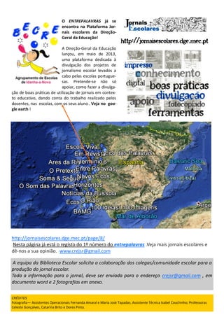 A equipa da Biblioteca Escolar solicita a colaboração dos colegas/comunidade escolar para a
produção do jornal escolar.
Toda a informação para o jornal, deve ser enviada para o endereço crejsr@gmail.com , em
documento word e 2 fotografias em anexo.
http://jornaisescolares.dge.mec.pt/page/8/
Nesta página já está o registo do 1º número do entrepalavras .Veja mais jornais escolares e
dê-nos a sua opinião. www.crejsr@gmail.com
O ENTREPALAVRAS já se
encontra na Plataforma Jor-
nais escolares da Direção-
Geral da Educação!
A Direção-Geral da Educação
lançou, em maio de 2013,
uma plataforma dedicada à
divulgação dos projetos de
jornalismo escolar levados a
cabo pelas escolas portugue-
sas. Pretende-se não só
apoiar, como fazer a divulga-
ção de boas práticas de utilização de jornais em contex-
to educativo, dando conta do trabalho realizado pelos
docentes, nas escolas, com os seus aluno . Veja no goo-
gle earth !
CRÉDITOS
Fotografia— Assistentes Operacionais Fernanda Amaral e Maria José Tapadas; Assistente Técnica Isabel Couchinho; Professoras
Celeste Gonçalves, Catarina Brito e Dores Pinto.
 