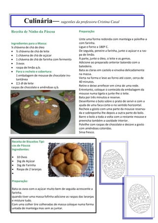 Culinária— sugestões da professora Cristina Casal
Ingredientes para a Massa:
¼ chávena de chá de óleo
 ½ chávena de chá de leite
 1 chávena de chá de açúcar
 1 chávena de chá de farinha com fermento
 3 ovos
 raspa de limão q.b.
 Para o recheio e cobertura:
1 embalagem de mousse de chocolate ins-
tantânea
 2,5 dl de leite
raspas de chocolate e amêndoas q.b.
Preparação:
Unte uma forma redonda com manteiga e polvilhe-a
com farinha.
Ligue o forno a 180º C.
De seguida, peneire a farinha, junte o açúcar e a ras-
pa de limão.
À parte, junte o óleo, o leite e as gemas.
Adicione ao preparado anterior batendo com a
batedeira.
Bata as claras em castelo e envolva delicadamente
na massa.
Verta na forma e leve ao forno até cozer, cerca de
40 minutos.
Retire e deixe arrefecer em cima de uma rede.
Entretanto, coloque o conteúdo da embalagem da
mousse numa tigela e junte-lhe o leite.
Bata por três minutos e reserve.
Desenforme o bolo sobre o prato de servir e com a
ajuda de uma faca corte-o no sentido horizontal.
Recheie a gosto com uma parte da mousse reserva-
da e sobreponha-lhe depois a outra parte do bolo.
Barre o bolo a toda a volta com a restante mousse e
preencha também a cavidade interior.
Polvilhe com raspas de chocolate e decore a gosto
com amêndoas coloridas.
Sirva fresco.
Receita de Ninho da Páscoa
Receita de Biscoitos Típi-
cos de Páscoa
Ingredientes:
 10 Ovos
 1kg de Açúcar
 1kg de Farinha
 Raspa de 2 laranjas

Preparação:
Bata os ovos com o açúcar muito bem de seguida acrescente a
farinha.
quando tiver uma massa fofinha adicione as raspas das laranjas
e misture tudo.
Com uma colher tire colheradas de massa coloque numa forma
untada de manteiga mas sem as juntar.
 