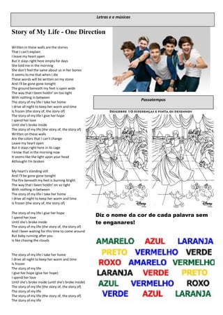 Story of My Life - One Direction
Written in these walls are the stories
That I can't explain
I leave my heart open
But it stays right here empty for days
She told me in the morning
She don't feel the same about us in her bones
It seems to me that when I die
These words will be written on my stone
And I'll be gone gone tonight
The ground beneath my feet is open wide
The way that I been holdin' on too tight
With nothing in between
The story of my life I take her home
I drive all night to keep her warm and time
Is frozen (the story of, the story of)
The story of my life I give her hope
I spend her love
Until she's broke inside
The story of my life (the story of, the story of)
Written on these walls
Are the colors that I can't change
Leave my heart open
But it stays right here in its cage
I know that in the morning now
It seems like the light upon your head
Althought I'm broken
My heart's standing still
And I'll be gone gone tonight
The fire beneath my feet is burning bright
The way that I been holdin' on so tight
With nothing in between
The story of my life I take her home
I drive all night to keep her warm and time
Is frozen (the story of, the story of)
The story of my life I give her hope
I spend her love
Until she's broke inside
The story of my life (the story of, the story of)
And I been waiting for this time to come around
But baby running after you
Is like chasing the clouds
The story of my life I take her home
I drive all night to keep her warm and time
Is frozen
The story of my life
I give her hope (give her hope)
I spend her love
Until she's broke inside (until she's broke inside)
The story of my life (the story of, the story of)
The story of my life
The story of my life (the story of, the story of)
The story of my life
Letras e e músicas
Passatempos
Diz o nome da cor de cada palavra sem
te enganares!
 