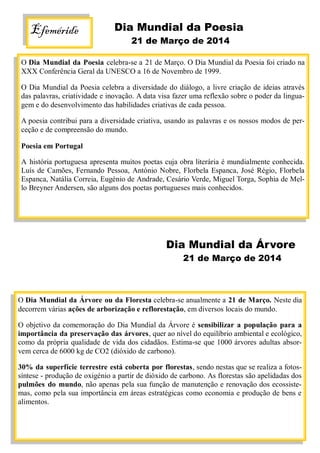 Efeméride Dia Mundial da Poesia
21 de Março de 2014
O Dia Mundial da Poesia celebra-se a 21 de Março. O Dia Mundial da Poesia foi criado na
XXX Conferência Geral da UNESCO a 16 de Novembro de 1999.
O Dia Mundial da Poesia celebra a diversidade do diálogo, a livre criação de ideias através
das palavras, criatividade e inovação. A data visa fazer uma reflexão sobre o poder da lingua-
gem e do desenvolvimento das habilidades criativas de cada pessoa.
A poesia contribui para a diversidade criativa, usando as palavras e os nossos modos de per-
ceção e de compreensão do mundo.
Poesia em Portugal
A história portuguesa apresenta muitos poetas cuja obra literária é mundialmente conhecida.
Luís de Camões, Fernando Pessoa, António Nobre, Florbela Espanca, José Régio, Florbela
Espanca, Natália Correia, Eugénio de Andrade, Cesário Verde, Miguel Torga, Sophia de Mel-
lo Breyner Andersen, são alguns dos poetas portugueses mais conhecidos.
Dia Mundial da Árvore
21 de Março de 2014
O Dia Mundial da Árvore ou da Floresta celebra-se anualmente a 21 de Março. Neste dia
decorrem várias ações de arborização e reflorestação, em diversos locais do mundo.
O objetivo da comemoração do Dia Mundial da Árvore é sensibilizar a população para a
importância da preservação das árvores, quer ao nível do equilíbrio ambiental e ecológico,
como da própria qualidade de vida dos cidadãos. Estima-se que 1000 árvores adultas absor-
vem cerca de 6000 kg de CO2 (dióxido de carbono).
30% da superfície terrestre está coberta por florestas, sendo nestas que se realiza a fotos-
síntese - produção de oxigénio a partir de dióxido de carbono. As florestas são apelidadas dos
pulmões do mundo, não apenas pela sua função de manutenção e renovação dos ecossiste-
mas, como pela sua importância em áreas estratégicas como economia e produção de bens e
alimentos.
 