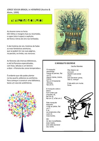 JORGE SOUSA BRAGA, in HERBÁRIO (Assírio &
Alvim, 1999)
As árvores como os livros
têm folhas e margens lisas ou recortadas,
e capas (isto é copas) e capítulos
de flores e letras de oiro nas lombadas.
E são histórias de reis, histórias de fadas
as mais fantásticas aventuras,
que se podem ler nas suas páginas,
no pecíolo, no limbo, nas nervuras.
As florestas são imensas bibliotecas,
e até há florestas especializadas,
com faias, bétulas e um letreiro
a dizer: «Floresta das zonas temperadas».
É evidente que não podes plantar
no teu quarto, plátanos ou azinheiras.
Para começar a construir uma biblioteca,
basta um vaso de sardinheiras.
 