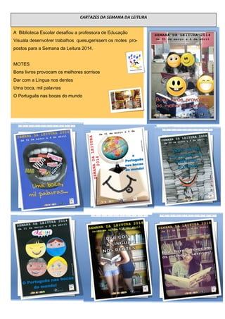 A Biblioteca Escolar desafiou a professora de Educação
Visuala desenvolver trabalhos quesugerissem os motes pro-
postos para a Semana da Leitura 2014.
MOTES
Bons livros provocam os melhores sorrisos
Dar com a Língua nos dentes
Uma boca, mil palavras
O Português nas bocas do mundo
CARTAZES DA SEMANA DA LEITURA
 