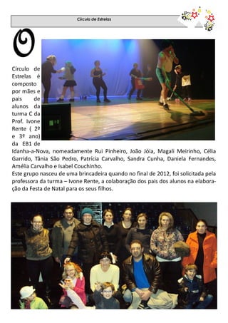 Círculo de Estrelas
OCírculo de
Estrelas é
composto
por mães e
pais de
alunos da
turma C da
Prof. Ivone
Rente ( 2º
e 3º ano)
da EB1 de
Idanha-a-Nova, nomeadamente Rui Pinheiro, João Jóia, Magali Meirinho, Célia
Garrido, Tânia São Pedro, Patrícia Carvalho, Sandra Cunha, Daniela Fernandes,
Amélia Carvalho e Isabel Couchinho.
Este grupo nasceu de uma brincadeira quando no final de 2012, foi solicitada pela
professora da turma – Ivone Rente, a colaboração dos pais dos alunos na elabora-
ção da Festa de Natal para os seus filhos.
 