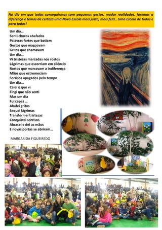 No dia em que todos conseguirmos com pequenos gestos, mudar realidades, faremos a
diferença e temos de certeza uma Nova Escola mais justa, mais feliz…Uma Escola de todos e
para todos!
Um dia…
Senti choros abafados
Palavras fortes que batiam
Gestos que magoavam
Gritos que chamavam
Um dia…
Vi tristezas marcadas nos rostos
Lágrimas que escorriam em silêncio
Rostos que marcavam a indiferença
Mãos que estremeciam
Sorrisos apagados pelo tempo
Um dia...
Calei o que vi
Fingi que não senti
Mas um dia
Fui capaz …
Abafei gritos
Sequei lágrimas
Transformei tristezas
Conquistei sorrisos
Abracei e dei as mãos
E novas portas se abriram…
MARGARIDA FIGUEIREDO
 
