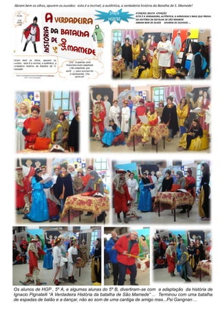 Abram bem os olhos, apurem os ouvidos: esta é a incrível, a autêntica, a verdadeira história da Batalha de S. Mamede!
Os alunos de HGP , 5º A, e algumas alunas do 5º B, divertiram-se com a adaptação da história de
Ignacio Pignatelli “A Verdadeira História da batalha de São Mamede” ... Terminou com uma batalha
de espadas de balão e a dançar, não ao som de uma cantiga de amigo mas...Psi Gangnan ...
ATENÇÃO, MUITA ATENÇÃO
ESTA É A VERDADEIRA, AUTÊNTICA, A APROVADA E MAIS QUE PROVA-
DA HISTÓRIA DA BATALHA DE SÃO MAMEDE
ABRAM BEM OS OLHOS APUREM OS OUVIDOS ...
 