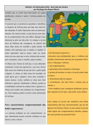 Acredito que, se existir uma intervenção em equipa
(professores, técnicos e pais) o bullying poderá ser
travado.
SERVIÇO DE PSICOLOGIA (SPO) - BULLYING NA ESCOLA
por Psicóloga Ana Raquel Ribeiro
É essencial que os professores aprendam a identificar
as situações de bullying para que haja uma interven-
ção adequada. É muito importante estar em alerta per-
manente. Do mesmo modo, os pais devem estar aten-
tos ao comportamento dos seus filhos, dialogar mais,
interessar-se pelo seu dia-a-dia. As crianças e jovens
alvos de bullying não conseguem, na maioria dos
casos, falar acerca do sucedido e pedir auxílio. No
entanto, têm esperança que os adultos os ajudem. É
muito importante estar-se atento, tanto na escola
como em casa, para que os atos violentos não aconte-
çam e situações, como o suicídio, sejam evitadas.
O silêncio das vítimas de bullying e a sua submissão
constituem a força dos agressores e, por isso, devem
falar acerca da violência de que são alvo e pedir ajuda
a alguém. A vítima, ao falar acerca do sucedido, irá
sentir apoio que a ajudará a ficar mais confiante e
menos ansiosa. Assim, também se torna mais fácil
enfrentar o agressor. Quebrando o silêncio, quebra-se
a estabilidade existente na relação entre o agressor e a
vítima, provocando uma mudança nos comportamen-
tos. Esta mudança poderá consistir numa diminuição
do bullying.
Nove características comportamentais dos
bullies (agressores):
a extrema confiança no seu comportamento, ou
seja, demonstram possuir extrema confiança no que
fazem e como o fazem;
são fisicamente agressivos;
possuem uma predisposição para a violência, por
exemplo, demonstram interesse por programas televi-
sivos e videojogos violentos;
 são temperamentais;
 apresentam fraca tolerância à frustração;
 gostam de dominar os outros, de sentir poder sobre
os outros;
 demonstram falta de empatia;
 normalmente, são mais fortes e maiores que as
vítimas, e
têm tendência para arranjarem problemas graves,
quer enquanto jovens quer, mais tarde, como adultos.
Uma criança ou jovem que manifeste uma destas
características não tem, necessariamente, que ser um
agressor de bullying. Porém, se uma criança ou jovem
exibir alguns dos comportamentos referidos, podere-
mos estar perante um potencial bullie.
 