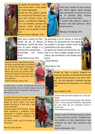 Acho que o teatro foi bem pensa-
do. Houve alguns lapsos porque
não começamos a treinar no início
do 2º período. Mas, mesmo
assim, correu muito bem.
A minha mãe adorou! Adorei o
festival, mas mais parecia o festi-
val do inverno…
Mariana Íris Nunes, 5ºA
Eu gostei de participar, acho
que correu bem e teve piada,
foi muito engraçado.
Gostei do meu papel e gostei
do Festival da Primavera por-
que não tivemos aulas. No
teatro, a professora enganou-
se e eu também, porque não
tivemos muito tempo para
treinar, mas eu gostei na mes-
ma!
Bianca Ramos Mendes, 5ºA
Eu participei e fui D. Urraca, a irmã de
D. Teresa. Eu até gostei do meu papel,
do cenário e da peça. Gostei muito da
experiência e do meu vestido.
Eu gostei do festival da primavera por-
que vi os meus antigos colegas da pri-
mária, dos insufláveis e das tendas que
havia.
Gostei Muito!
Rosa Reino, 5ºA
Eu gostei de fazer Egas Moniz porque
ele teve um grande papel na História
de D. Afonso Henriques. Só não gos-
tei da parte em que dizem “Egas
Moniz que tinha um grande nariz”.
Gostei do Festival da Primavera por-
que havia muitas coisas giras para
nós fazermos.
André Guilherme Sousa, 5ºA
Eu adorei fazer o teatro. O fEstival da primavera foi
muito divertido, tive cá a minha antiga turma do 4º
ano. Gostei muito do vestuário e das perucas.
Márcia Vieira, 5ºA
Gostei muito do teatro apesar de eu não par-
ticipar.
Gostei muito do festival porque não tivemos
aulas e vimos pessoas familiares. Não gostei
de uma coisa, de uns acartarem mesas e
outros não.
José Gabriel Correia, 5ºA
Acho que o teatro foi fixe.
Gostei de ser D. Afonso
Henriques. Gostei de estar
com os meus amigos e o
festival tinha comida boa .
Resumindo: Foi muito
fixe!!!
Paulo Afonso Frias, 5ºA
Eu gostei da minha personagem e tam-
bém gostei de andar a cavalo. Mas não
gostei da minha roupa e de comer
cabelos da peruca. O que vale é que
correu tudo bem.
Também gostei do 8º Festival porque
havia insufláveis e atividades muito
engraçadas. E também porque havia
cachorros quentes e panquecas de
chocolate.
Foi muito bonito este 8º Festival da
Primavera!
Mariana Teles Oliveira
Gostei muito do festival porque vieram
os meus primos e primas. Também fize-
mos balões e o mais importante é que
andamos de kart. Nós divertimo-nos
muito!
Nelson Montolha, 5ºA
Gostei de fazer o teatro. Enganei-me
uma vez nas falas. O festival foi divertido
e gostei muito porque vi os meus cole-
gas do ano passado e também porque
precisávamos de descansar um bocadi-
nho.
Nuno Mateus, 5ºA
 