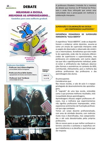 EXPERIÊNCIA PEDAGÓGICA DE SUPERVISÃO
HORIZONTAL “AULA ABERTA”
A experiência “AULA ABERTA”, onde se disponibi-
lizaram a embarcar vários docentes, assume-se
como um ensaio de supervisão interpares onde
os papéis de observador e observado são simétri-
cos e intermutáveis. Acreditamos que este mode-
lo de supervisão, onde não há estatutos diferen-
ciados de supervisores e supervisionados, mas
professores em colaboração, sem outros objeti-
vos que não o aperfeiçoamento individual, pode-
rá evitar o artificialismo das habituais observa-
ções formais e assimétricas no contexto da ADD,
contribuindo, efetivamente, para a melhoria das
práticas profissionais dos professores e das
aprendizagens dos alunos.
Os pressupostos
Consideramos que:
Nas nossas escolas, a sala de aula é o espaço
privilegiado de desenvolvimento das aprendiza-
gens;
O “segredo” de uma boa escola, entendida
como a que promove melhores resultados, está
na qualidade dessas aprendizagens;
Aprendizagens eficazes exigem professores efi-
cazes, mas a ineficácia que experimentamos
não significa professores impreparados, antes
exponencia sentimentos de frustração profissio-
nal que urge combater;
Temos um corpo docente profissionalizado,
com anos de atividade docente, com vivências
muito ricas e diversificadas, mas subaproveita-
das e até auto desvalorizadas pelos próprios
professores;
São os nossos pares os que melhor conhecem o
terreno concreto e contextos e específicos em
que trabalhamos e os desafios a que temos que
dar resposta.
SUPERVISÃO E COLABORAÇÃO NA ESCOLA:
UM COMPROMISSO (im)POSSÍVEL?
A professora Elisabete Cristóvão foi a mentora
do debate que tivemos no 8º Festival da Prima-
vera e onde ficou reforçado que somos uma
comunidade viva e preocupada em melhorar a
colaboração interpares .
 