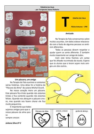 TERAPIA DA FALA
- por Terapeuta Joana Pinheiro
Amizade
Na Terapia da Fala conversamos sobre
muitos assuntos. Um deles esteve relaciona-
do com o facto de algumas pessoas se senti-
rem diferentes.
Todas as pessoas devem respeitar e
ajudar quem se sente diferente. É também
muito importante ser amigo de todos.
Com este tema fizemos um cartaz
que foi afixado na entrada da escola. Espero
que os alunos que o leram sejam mais ami-
gos uns dos outros.
T
ERAPIA DA FALA
Flávia Antunes – 8ºB
Um pássaro, um amigo
Na Terapia da Fala ouvimos e contamos
várias histórias. Uma delas foi a história do
“Pássaro da Alma” da autora Michal Snunit.
No nosso coração mora um pássaro.
Este pássaro fica triste quando nós estamos
tristes e fica contente quando nós estamos
felizes. Quando nos abraçam o pássaro cres-
ce, mas quando nos fazem chorar ele fica
muito pequenino.
É importante que todos
sejamos amigos para que o
nosso pássaro da alma pos-
sa
sempre crescer.
Juliana Silva 6º C
 