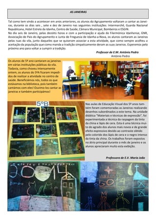 Tal como tem vindo a acontecer em anos anteriores, os alunos do Agrupamento voltaram a cantar as Janei-
ras, durante os dias seis , sete e dez de Janeiro nas seguintes instituições: Intermarchê, Guarda Nacional
Republicana, Hotel Estrela da Idanha, Centro de Saúde, Câmara Municipal, Bombeiros e ESGIN.
No dia seis de Janeiro, pelas dezoito horas e com a participação e ajuda da Filarmónica Idanhense, GNR,
Associação de Pais do Agrupamento e Junta de Freguesia de Idanha-a-Nova, os alunos cantaram as Janeiras
pelas ruas da vila, junto daqueles que se quiseram associar a esta atividade, que como sempre acolheu a
aceitação da população que como manda a tradição simpaticamente deram as suas Janeiras. Esperemos pelo
próximo ano para voltar a cumprir a tradição.
Professor de E.M. António Pedro
António Pedro
AS JANEIRAS
Nas aulas de Educação Visual dos 5º anos tam-
bém foram comemoradas as Janeiras realizando
desenhos subordinados a este tema. Na unidade
didática "Materiais e técnicas de expressão", foi
experimentada a técnica da raspagem da tinta
da china e lápis de cera. Esta é uma técnica mui-
to do agrado dos alunos mais novos e de grande
efeito expressivo devido ao contraste obtido
pelo colorido dos lápis de cera e o negro intenso
da tinta da china. Os trabalhos foram expostos
no átrio principal durante o mês de janeiro e os
alunos apreciaram muito esta exibição.
Professora de E.V. Maria João
Os alunos de 5º ano cantaram as janeiras
em várias instituições públicas da vila.
Todavia, como choveu intensamente
ontem, os alunos do 5ºA ficaram impedi-
dos de realizar a atividade no centro de
saúde. Beneficiámos nós, todos os que
estávamos na biblioteca, pois também
cantámos com eles! Ouvimo-los cantar as
janeiras e também participámos!
 