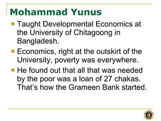 Mohammad Yunus <ul><li>Taught Developmental Economics at the University of Chitagoong in Bangladesh. </li></ul><ul><li>Eco...