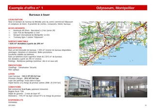 Exemple d’offre n° 1                                                             Odysseum, Montpellier
                          Bureaux à louer
LOCALISATION
Situé en bordure de l'avenue du Mondial, près du centre commercial Odysseum
et complexes de loisirs. A proximité de crèches, restaurants, hôtels, bureaux.

ACCES-DESSERTE
⇒   Autoroute A9 (Paris - Barcelone) à 2 km (sortie 29)
⇒   Gare TGV de Montpellier à 3 km
⇒   Aéroport international de Montpellier à 6 km
⇒   Tramway ligne 1 station "Odysseum".

SURFACE HABITABLE
1.835 m² divisibles à partir de 295 m²

DESCRIPTION
Dans un bel immeuble de bureaux, 1 835 m² environ de bureaux disponibles,
aménagés, climatisés et cloisonnés. Belles prestations.
Excellente visibilité du bâtiment.
Dans un bâtiment d'une superficie totale de 2.815 m² de bureaux,
lots divisibles à partir de 295 m² environ.
Parkings : Nombreux parkings (extérieur, silo et en sous-sol).

PRESTATIONS
Chauffage : Climatisation. Sécurité.
Fibre optique.

LOYER
Loyer bureaux : 143 € HT HC/m²/an
Provision charges : 29 € HT/m²/an
Loyer des parkings: inclus dans le loyer.
Impôt foncier à la charge du preneur (année 2008: 25 €/m²/an).

CONDITIONS
Bail commercial 3-6-9 ans, paiement trimestriel.
Régime fiscal: TVA.
Dépôt de garantie : 3 mois de loyer HT.
Honoraires : 15% HT du loyer annuel HT à la charge du preneur.

DISPONIBILITE
Immédiate.
SPECIMEN                                                                                                 10
 